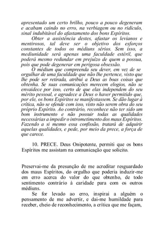 apresentado um certo brilho, pouco a pouco degeneram
e acabam caindo no erro, na verbiagem ou no ridículo,
sinal indubitável do afastamento dos bons Espíritos.
Obter a assistência destes, afastar os levianos e
mentirosos, tal deve ser o objetivo dos esforços
constantes de todos os médiuns sérios. Sem isso, a
mediunidade será apenas uma faculdade estéril, que
poderá mesmo redundar em prejuízo de quem a possua,
pois que pode degenerar em perigosa obsessão.
O médium que compreenda seu dever, em vez de se
orgulhar de uma faculdade que não lhe pertence, visto que
lhe pode ser retirada, atribui a Deus as boas coisas que
obtenha. Se suas comunicações merecem elogios, não se
envaidece por isso, certo de que elas independem do seu
mérito pessoal, e agradece a Deus o haver permitido que,
por ele, os bons Espíritos se manifestassem. Se dão lugar à
crítica, não se ofende com isso, visto não serem obra do seu
próprio Espírito. Ao contrário, reconhece não ter sido um
bom instrumento e não possuir todas as qualidades
necessárias a impedir o intrometimento dos maus Espíritos.
Fazendo a si mesmo essa confissão, tratará de adquirir
aquelas qualidades, e pede, por meio da prece, a força de
que carece.
10. PRECE. Deus Onipotente, permiti que os bons
Espíritos me assistam na comunicação que solicito.
Preservai-me da presunção de me acreditar resguardado
dos maus Espíritos, do orgulho que poderia induzir-me
em erro acerca do valor do que obtenho, de todo
sentimento contrário à caridade para com os outros
médiuns.
Se for levado ao erro, inspirai a alguém o
pensamento de me advertir, e dai-me humildade para
receber, cheio de reconhecimento, a crítica que me façam,
 