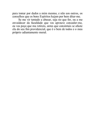 para tomar por dados a mim mesmo, e não aos outros, os
conselhos que os bons Espíritos hajam por bem ditar-me.
Se me vir tentado a abusar, seja no que for, ou a me
envaidecer da faculdade que vos aprouve conceder-me,
eu vos peço que ma retireis, antes que consintais se afaste
ela do seu fim providencial, que é o bem de todos e o meu
próprio adiantamento moral.
 