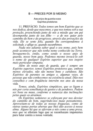 B — PRECES POR SI MESMO
Aos anjos de guarda e aos
Espíritos protetores
11. PREFÁCIO. Todos temos um bom Espírito que se
nos dedica, desde que nascemos, e que nos tomou sob a sua
proteção, preenchendo junto de nós a missão que um pai
desempenha junto de seu filho — a de nos guiar pelo
caminho do bem e do progresso, através das provações da
vida. Ele se sente feliz, quando lhe correspondemos à
solicitude, e aflige-se, quando sucumbimos.
Nada nos adianta saber qual o seu nome, pois bem
pode acontecer que não tenha nome conhecido na Terra.
Invoquemo-lo, então, como sendo o nosso anjo de
guarda, nosso bom guia. Podemos mesmo invocá-lo sob
o nome de qualquer Espírito superior que nos inspire
mais particular simpatia.
Além do nosso anjo de guarda, que é sempre um
Espírito superior, temos Espíritos protetores que, embora
menos elevados, não são menos bons e caridosos. São
Espíritos de parentes ou amigos e, algumas vezes, de
pessoas que não conhecemos na existência atual. Dão-nos
conselhos e com freqüência intervêm nos atos da nossa
vida.
Temos, ainda, Espíritos simpáticos, que se ligam a
nós por certa semelhança de gostos e de pendores. Podem
ser bons ou maus, conforme a natureza das inclinações
pelas quais os atraímos.
Os Espíritos sedutores se esforçam por nos desviar
do caminho do bem, sugerindo-nos maus pensamentos.
Aproveitam-se de todas as nossas fraquezas, como de
outras tantas portas abertas que lhes dão acesso à nossa
alma. Alguns há que se aferram a nós como a uma presa,
mas que se afastam logo que se reconhecem impotentes
para lutar contra a nossa vontade.
 