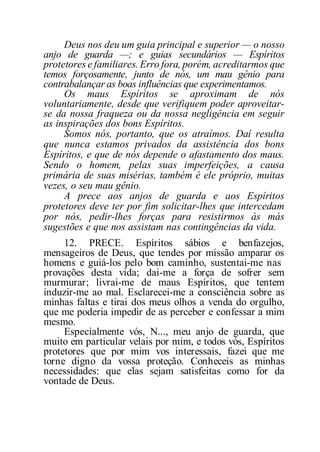 Deus nos deu um guia principal e superior — o nosso
anjo de guarda —; e guias secundários — Espíritos
protetores e familiares. Erro fora, porém, acreditarmos que
temos forçosamente, junto de nós, um mau gênio para
contrabalançar as boas influências que experimentamos.
Os maus Espíritos se aproximam de nós
voluntariamente, desde que verifiquem poder aproveitar-
se da nossa fraqueza ou da nossa negligência em seguir
as inspirações dos bons Espíritos.
Somos nós, portanto, que os atraímos. Daí resulta
que nunca estamos privados da assistência dos bons
Espíritos, e que de nós depende o afastamento dos maus.
Sendo o homem, pelas suas imperfeições, a causa
primária de suas misérias, também é ele próprio, muitas
vezes, o seu mau gênio.
A prece aos anjos de guarda e aos Espíritos
protetores deve ter por fim solicitar-lhes que intercedam
por nós, pedir-lhes forças para resistirmos às más
sugestões e que nos assistam nas contingências da vida.
12. PRECE. Espíritos sábios e benfazejos,
mensageiros de Deus, que tendes por missão amparar os
homens e guiá-los pelo bom caminho, sustentai-me nas
provações desta vida; dai-me a força de sofrer sem
murmurar; livrai-me de maus Espíritos, que tentem
induzir-me ao mal. Esclarecei-me a consciência sobre as
minhas faltas e tirai dos meus olhos a venda do orgulho,
que me poderia impedir de as perceber e confessar a mim
mesmo.
Especialmente vós, N..., meu anjo de guarda, que
muito em particular velais por mim, e todos vós, Espíritos
protetores que por mim vos interessais, fazei que me
torne digno da vossa proteção. Conheceis as minhas
necessidades: que elas sejam satisfeitas como for da
vontade de Deus.
 