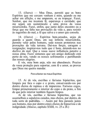 13. (Outra) — Meu Deus, permiti que os bons
Espíritos que me cercam venham a mim, quando eu me
achar em aflição, e me amparem, se eu tropeçar. Fazei,
Senhor, que me incutam fé, esperança e caridade; que
me sejam um sustentáculo e uma prova da vossa
misericórdia. Fazei, enfim, que junto deles encontre eu a
força que me falta nas provações da vida e, para resistir
às sugestões do mal, a fé que salva e o amor que consola.
14. (Outra) — Espíritos bem-amados, anjos de
guarda a quem Deus, em sua infinita misericórdia,
permite velar pelos homens, sede nossos protetores nas
provações da vida terrena. Dai-nos forças, coragem e
resignação; inspirai-nos tudo que é bom, detende-nos no
declive do mal. Que a vossa suave influência penetre a
nossa alma. Fazei sintamos que um amigo dedicado está
perto de nós, vendo os nossos sofrimentos e partilhando
das nossas alegrias.
E vós, meu bom anjo, não me abandoneis. Preciso
da vossa proteção para suportar, com fé e amor, as provas
que Deus me queira mandar.
Para afastar os maus Espíritos
15. Ai de vós, escribas e fariseus hipócritas, que
limpais por fora o copo e o prato, conservando-vos por
dentro cheios de rapinas e de impurezas. Fariseus cegos,
limpai primeiramente o interior do copo e do prato, a fim
de que pelo interior também fiquem limpos.
Ai de vós, escribas e fariseus hipócritas, que vos
assemelhais a sepulcros caiados, mas cheios, por dentro, de
toda sorte de podridões, — Assim por fora pareceis justos
aos homens, mas por dentro estais cheios de hipocrisia e de
indignidade. (Mateus, capítulo XXIII, vv. 25 a 28.)
 