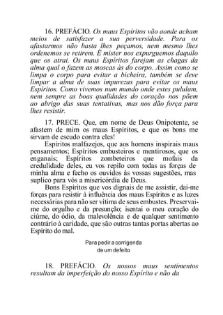 16. PREFÁCIO. Os maus Espíritos vão aonde acham
meios de satisfazer a sua perversidade. Para os
afastarmos não basta lhes peçamos, nem mesmo lhes
ordenemos se retirem. É mister nos expurguemos daquilo
que os atrai. Os maus Espíritos farejam as chagas da
alma qual o fazem as moscas às do corpo. Assim como se
limpa o corpo para evitar a bicheira, também se deve
limpar a alma de suas impurezas para evitar os maus
Espíritos. Como vivemos num mundo onde estes pululam,
nem sempre as boas qualidades do coração nos põem
ao abrigo das suas tentativas, mas nos dão força para
lhes resistir.
17. PRECE. Que, em nome de Deus Onipotente, se
afastem de mim os maus Espíritos, e que os bons me
sirvam de escudo contra eles!
Espíritos malfazejos, que aos homens inspirais maus
pensamentos; Espíritos embusteiros e mentirosos, que os
enganais; Espíritos zombeteiros que mofais da
credulidade deles, eu vos repilo com todas as forças de
minha alma e fecho os ouvidos às vossas sugestões, mas
suplico para vós a misericórdia de Deus.
Bons Espíritos que vos dignais de me assistir, dai-me
forças para resistir à influência dos maus Espíritos e as luzes
necessárias para não ser vítima de seus embustes. Preservai-
me do orgulho e da presunção; isentai o meu coração do
ciúme, do ódio, da malevolência e de qualquer sentimento
contrário à caridade, que são outras tantas portas abertas ao
Espírito do mal.
Para pedir a corrigenda
de um defeito
18. PREFÁCIO. Os nossos maus sentimentos
resultam da imperfeição do nosso Espírito e não da
 