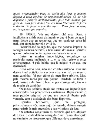 nossa organização; pois, se assim não fora, o homem
fugiria a toda espécie de responsabilidades. Só de nós
depende o próprio melhoramento, pois todo homem que
goza de suas faculdades tem em tudo liberdade de fazer
e deixar de fazer o que lhe apraz. Para fazer o bem,
basta apenas que o queira.
19. PRECE. Vós me destes, oh! meu Deus, a
inteligência nítida para distinguir o que é bom do que é
mau; desde que eu reconheça que em qualquer coisa há
mal, sou culpado por não evitá-la.
Preservai-me do orgulho, que me poderia impedir de
lobrigar os meus defeitos, e bem assim dos maus Espíritos,
que me poderiam excitar a perseverar nesse caminho.
Entre as minhas imperfeições, reconheço ser
particularmente inclinado a ... e, se não resisto a esses
arrastamentos, é pelo hábito que já adquiri e ao qual me
escravizei.
Justo como sois, não me criastes culpado, mas me
destes igual aptidão para o bem e para o mal; se segui o
mau caminho, foi por efeito do meu livre-arbítrio. Mas,
pela mesma razão por que possuo liberdade de fazer o
mal, possuo a de fazer o bem, e, por conseguinte, tenho a
de mudar de caminho.
Os meus defeitos atuais são restos das imperfeições
conservadas das precedentes existências. Representam o
meu pecado original, de que me poderei libertar pela
vontade, com a assistência dos bons Espíritos.
Espíritos benévolos, que me protegeis,
principalmente vós, meu anjo de guarda, dai-me energia
para resistir às más sugestões e sair vitorioso da luta.
Os defeitos constituem as barreiras que nos afastam
de Deus, e cada defeito corrigido é um passo alcançado
no caminho do progresso, que dEle nos deve aproximar.
 