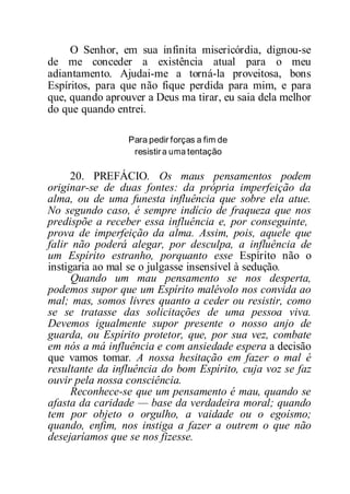 O Senhor, em sua infinita misericórdia, dignou-se
de me conceder a existência atual para o meu
adiantamento. Ajudai-me a torná-la proveitosa, bons
Espíritos, para que não fique perdida para mim, e para
que, quando aprouver a Deus ma tirar, eu saia dela melhor
do que quando entrei.
Para pedir forças a fim de
resistir a uma tentação
20. PREFÁCIO. Os maus pensamentos podem
originar-se de duas fontes: da própria imperfeição da
alma, ou de uma funesta influência que sobre ela atue.
No segundo caso, é sempre indício de fraqueza que nos
predispõe a receber essa influência e, por conseguinte,
prova de imperfeição da alma. Assim, pois, aquele que
falir não poderá alegar, por desculpa, a influência de
um Espírito estranho, porquanto esse Espírito não o
instigaria ao mal se o julgasse insensível à sedução.
Quando um mau pensamento se nos desperta,
podemos supor que um Espírito malévolo nos convida ao
mal; mas, somos livres quanto a ceder ou resistir, como
se se tratasse das solicitações de uma pessoa viva.
Devemos igualmente supor presente o nosso anjo de
guarda, ou Espírito protetor, que, por sua vez, combate
em nós a má influência e com ansiedade espera a decisão
que vamos tomar. A nossa hesitação em fazer o mal é
resultante da influência do bom Espírito, cuja voz se faz
ouvir pela nossa consciência.
Reconhece-se que um pensamento é mau, quando se
afasta da caridade — base da verdadeira moral; quando
tem por objeto o orgulho, a vaidade ou o egoísmo;
quando, enfim, nos instiga a fazer a outrem o que não
desejaríamos que se nos fizesse.
 