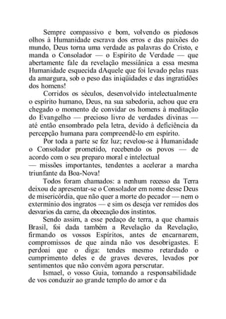 Sempre compassivo e bom, volvendo os piedosos
olhos à Humanidade escrava dos erros e das paixões do
mundo, Deus torna uma verdade as palavras do Cristo, e
manda o Consolador — o Espírito de Verdade — que
abertamente fale da revelação messiânica a essa mesma
Humanidade esquecida dAquele que foi levado pelas ruas
da amargura, sob o peso das iniqüidades e das ingratidões
dos homens!
Corridos os séculos, desenvolvido intelectualmente
o espírito humano, Deus, na sua sabedoria, achou que era
chegado o momento de convidar os homens à meditação
do Evangelho — precioso livro de verdades divinas —
até então ensombrado pela letra, devido à deficiência da
percepção humana para compreendê-lo em espírito.
Por toda a parte se fez luz; revelou-se à Humanidade
o Consolador prometido, recebendo os povos — de
acordo com o seu preparo moral e intelectual
— missões importantes, tendentes a acelerar a marcha
triunfante da Boa-Nova!
Todos foram chamados: a nenhum recesso da Terra
deixou de apresentar-se o Consolador em nome desse Deus
de misericórdia, que não quer a morte do pecador — nem o
extermínio dos ingratos — e sim os deseja ver remidos dos
desvarios da carne, da obcecação dos instintos.
Sendo assim, a esse pedaço de terra, a que chamais
Brasil, foi dada também a Revelação da Revelação,
firmando os vossos Espíritos, antes de encarnarem,
compromissos de que ainda não vos desobrigastes. E
perdoai que o diga: tendes mesmo retardado o
cumprimento deles e de graves deveres, levados por
sentimentos que não convém agora perscrutar.
Ismael, o vosso Guia, tomando a responsabilidade
de vos conduzir ao grande templo do amor e da
 