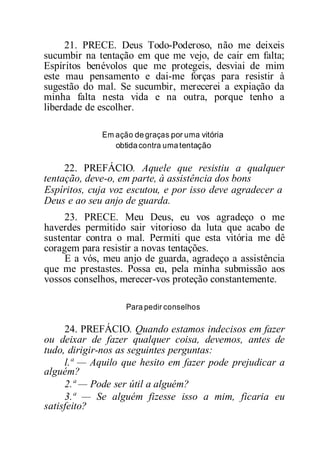21. PRECE. Deus Todo-Poderoso, não me deixeis
sucumbir na tentação em que me vejo, de cair em falta;
Espíritos benévolos que me protegeis, desviai de mim
este mau pensamento e dai-me forças para resistir à
sugestão do mal. Se sucumbir, merecerei a expiação da
minha falta nesta vida e na outra, porque tenho a
liberdade de escolher.
Em ação degraças por uma vitória
obtidacontra umatentação
22. PREFÁCIO. Aquele que resistiu a qualquer
tentação, deve-o, em parte, à assistência dos bons
Espíritos, cuja voz escutou, e por isso deve agradecer a
Deus e ao seu anjo de guarda.
23. PRECE. Meu Deus, eu vos agradeço o me
haverdes permitido sair vitorioso da luta que acabo de
sustentar contra o mal. Permiti que esta vitória me dê
coragem para resistir a novas tentações.
E a vós, meu anjo de guarda, agradeço a assistência
que me prestastes. Possa eu, pela minha submissão aos
vossos conselhos, merecer-vos proteção constantemente.
Para pedir conselhos
24. PREFÁCIO. Quando estamos indecisos em fazer
ou deixar de fazer qualquer coisa, devemos, antes de
tudo, dirigir-nos as seguintes perguntas:
l.ª — Aquilo que hesito em fazer pode prejudicar a
alguém?
2.ª — Pode ser útil a alguém?
3.ª — Se alguém fizesse isso a mim, ficaria eu
satisfeito?
 