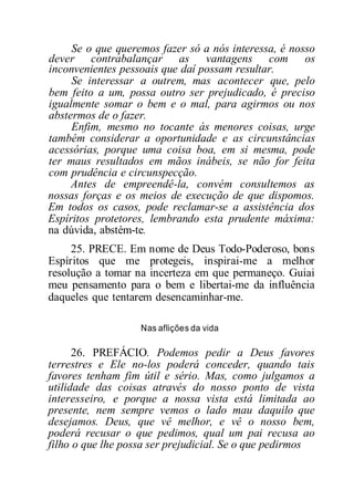 Se o que queremos fazer só a nós interessa, é nosso
dever contrabalançar as vantagens com os
inconvenientes pessoais que daí possam resultar.
Se interessar a outrem, mas acontecer que, pelo
bem feito a um, possa outro ser prejudicado, é preciso
igualmente somar o bem e o mal, para agirmos ou nos
abstermos de o fazer.
Enfim, mesmo no tocante às menores coisas, urge
também considerar a oportunidade e as circunstâncias
acessórias, porque uma coisa boa, em si mesma, pode
ter maus resultados em mãos inábeis, se não for feita
com prudência e circunspecção.
Antes de empreendê-la, convém consultemos as
nossas forças e os meios de execução de que dispomos.
Em todos os casos, pode reclamar-se a assistência dos
Espíritos protetores, lembrando esta prudente máxima:
na dúvida, abstém-te.
25. PRECE. Em nome de Deus Todo-Poderoso, bons
Espíritos que me protegeis, inspirai-me a melhor
resolução a tomar na incerteza em que permaneço. Guiai
meu pensamento para o bem e libertai-me da influência
daqueles que tentarem desencaminhar-me.
Nas aflições da vida
26. PREFÁCIO. Podemos pedir a Deus favores
terrestres e Ele no-los poderá conceder, quando tais
favores tenham fim útil e sério. Mas, como julgamos a
utilidade das coisas através do nosso ponto de vista
interesseiro, e porque a nossa vista está limitada ao
presente, nem sempre vemos o lado mau daquilo que
desejamos. Deus, que vê melhor, e vê o nosso bem,
poderá recusar o que pedimos, qual um pai recusa ao
filho o que lhe possa ser prejudicial. Se o que pedirmos
 