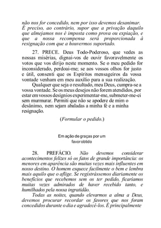 não nos for concedido, nem por isso devemos desanimar.
É preciso, ao contrário, supor que a privação daquilo
que almejamos nos é imposta como prova ou expiação, e
que a nossa recompensa será proporcionada à
resignação com que a houvermos suportado.
27. PRECE. Deus Todo-Poderoso, que vedes as
nossas misérias, dignai-vos de ouvir favoravelmente os
votos que vos dirijo neste momento. Se o meu pedido for
inconsiderado, perdoai-me; se aos vossos olhos for justo
e útil, consenti que os Espíritos mensageiros da vossa
vontade venham em meu auxílio para a sua realização.
Qualquer que seja o resultado, meu Deus, cumpra-se a
vossa vontade. Se osmeus desejos nãoforem atendidos, por
estaremvossosdesígniosexperimentar-me,submeter-me-ei
sem murmurar. Permiti que não se apodere de mim o
desânimo, nem sejam abaladas a minha fé e a minha
resignação.
(Formular o pedido.)
Em ação de graças por um
favorobtido
28. PREFÁCIO. Não devemos considerar
acontecimentos felizes só os fatos de grande importância: os
menores em aparência são muitas vezes mais influentes em
nosso destino. O homem esquece facilmente o bem e lembra
mais aquilo que o aflige. Se registrássemos diariamente os
benefícios que recebemos sem os ter pedido, ficaríamos
muitas vezes admirados de haver recebido tanto, e
humilhados pela nossa ingratidão.
Todas as noites, quando elevarmos a alma a Deus,
devemos procurar recordar os favores que nos foram
concedidos durante odiae agradecê-los. É principalmente
 