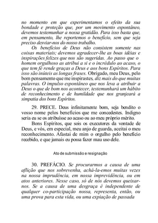 no momento em que experimentamos o efeito da sua
bondade e proteção que, por um movimento espontâneo,
devemos testemunhar a nossa gratidão. Para isso basta que,
em pensamento, lhe reportemos o benefício, sem que seja
preciso desviar-nos do nosso trabalho.
Os benefícios de Deus não consistem somente nas
coisas materiais; devemos agradecer-lhe as boas idéias e
inspirações felizes que nos são sugeridas. Ao passo que o
homem orgulhoso as atribui a si e o incrédulo ao acaso, o
que tem fé rende graças a Deus e aos bons Espíritos. Para
isso são inúteis as longas frases. Obrigado, meu Deus, pelo
bom pensamento que me inspirastes, diz mais do que muitas
palavras. O impulso espontâneo que nos leva a atribuir a
Deus o que de bom nos acontecer, testemunhará um hábito
de reconhecimento e de humildade que nos granjeará a
simpatia dos bons Espíritos.
29. PRECE. Deus infinitamente bom, seja bendito o
vosso nome pelos benefícios que me concedestes. Indigno
seria eu se os atribuísse ao acaso ou ao meu próprio mérito.
Bons Espíritos, que sois os executores da vontade de
Deus, e vós, em especial, meu anjo de guarda, aceitai o meu
reconhecimento. Afastai de mim o orgulho pelo benefício
recebido, e que jamais eu possa fazer mau uso dele.
Ato de submissão e resignação
30. PREFÁCIO. Se procurarmos a causa de uma
aflição que nos sobrevenha, achá-la-emos muitas vezes
na nossa imprudência, em nossa imprevidência, ou em
atos anteriores. Nesse caso, só de nós devemos queixar-
nos. Se a causa de uma desgraça é independente de
qualquer co-participação nossa, representa, então, ou
uma prova para esta vida, ou uma expiação de passada
 