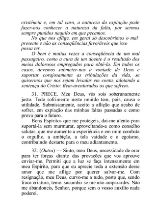 existência e, em tal caso, a natureza da expiação pode
fazer-nos conhecer a natureza da falta, por sermos
sempre punidos naquilo em que pecamos.
No que nos aflige, em geral só descobrimos o mal
presente e não as conseqüências favoráveis que isso
possa ter.
O bem é muitas vezes a conseqüência de um mal
passageiro, como a cura de um doente é o resultado dos
meios dolorosos empregados para obtê-la. Em todos os
casos, devemos submeter-nos à vontade de Deus e
suportar corajosamente as tribulações da vida, se
quisermos que nos sejam levadas em conta, adotando a
sentença do Cristo: Bem-aventurados os que sofrem.
31. PRECE. Meu Deus, vós sois soberanamente
justo. Todo sofrimento neste mundo tem, pois, causa e
utilidade. Submissamente, aceito a aflição que acabo de
sofrer, em expiação das minhas faltas passadas e como
prova para o futuro.
Bons Espíritos que me protegeis, dai-me alento para
suportá-la sem murmurar, aproveitando-a como conselho
salutar, que me aumente a experiência e em mim combata
o orgulho, a ambição, a tola vaidade e o egoísmo,
contribuindo destarte para o meu adiantamento.
32. (Outra) — Sinto, meu Deus, necessidade de orar
para ter forças diante das provações que vos aprouve
enviar-me. Permiti que a luz se faça intensamente em
meu Espírito, para que eu aprecie toda a extensão desse
amor que me aflige por querer salvar-me. Com
resignação, meu Deus, curvo-me a tudo, posto que, sendo
fraca criatura, temo sucumbir se me não amparardes. Não
me abandoneis, Senhor, porque sem o vosso auxílio nada
poderei.
 