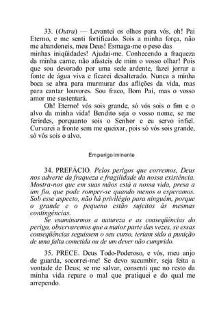 33. (Outra) — Levantei os olhos para vós, oh! Pai
Eterno, e me senti fortificado. Sois a minha força, não
me abandoneis, meu Deus! Esmaga-me o peso das
minhas iniqüidades! Ajudai-me. Conhecendo a fraqueza
da minha carne, não afasteis de mim o vosso olhar! Pois
que sou devorado por uma sede ardente, fazei jorrar a
fonte de água viva e ficarei desalterado. Nunca a minha
boca se abra para murmurar das aflições da vida, mas
para cantar louvores. Sou fraco, Bom Pai, mas o vosso
amor me sustentará.
Oh! Eterno! vós sois grande, só vós sois o fim e o
alvo da minha vida! Bendito seja o vosso nome, se me
ferirdes, porquanto sois o Senhor e eu servo infiel.
Curvarei a fronte sem me queixar, pois só vós sois grande,
só vós sois o alvo.
Emperigo iminente
34. PREFÁCIO. Pelos perigos que corremos, Deus
nos adverte da fraqueza e fragilidade da nossa existência.
Mostra-nos que em suas mãos está a nossa vida, presa a
um fio, que pode romper-se quando menos o esperamos.
Sob esse aspecto, não há privilégio para ninguém, porque
o grande e o pequeno estão sujeitos às mesmas
contingências.
Se examinarmos a natureza e as conseqüências do
perigo, observaremos que a maior parte das vezes, se essas
conseqüências seguissem o seu curso, teriam sido a punição
de uma falta cometida ou de um dever não cumprido.
35. PRECE. Deus Todo-Poderoso, e vós, meu anjo
de guarda, socorrei-me! Se devo sucumbir, seja feita a
vontade de Deus; se me salvar, consenti que no resto da
minha vida repare o mal que pratiquei e do qual me
arrependo.
 