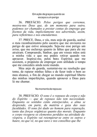 Em ação degraças quando se
escapa a um perigo
36. PREFÁCIO. Pelos perigos que corremos,
mostra-nos Deus que, de um momento para outro,
podemos ser chamados a prestar contas do emprego que
fizemos da vida, implicitamente nos advertindo, assim,
para refletirmos e nos emendarmos.
37. PRECE. Deus, e vós, meu anjo de guarda, aceitai
o meu reconhecimento pelo socorro que me enviastes no
perigo de que estive ameaçado. Seja-me esse perigo um
aviso, que me esclareça quanto às faltas que para ele me
atraíram. Compreendo, Senhor, que em vossas mãos está
a minha vida e que ma podeis retirar quando vos
aprouver. Inspirai-me, pelos bons Espíritos que me
assistem, o propósito de empregar com utilidade o tempo
que me concedeis ainda neste mundo.
Meu anjo de guarda, sustentai-me na resolução que
tomo, de reparar minhas faltas e de fazer todo o bem ao
meu alcance, a fim de chegar ao mundo espiritual liberto
das minhas imperfeições, quando aprouver a Deus para
lá me chamar.
No momentode repouso
38. PREFÁCIO. O sono é o repouso do corpo e não
do Espírito — que de repouso não tem necessidade.
Enquanto os sentidos estão entorpecidos, a alma se
desprende, em parte, da matéria e goza das suas
faculdades. O sono foi dado ao homem para reparação,
tanto das forças orgânicas quanto das morais. Enquanto
o corpo recupera os elementos perdidos na atividade da
véspera, o Espírito vai retemperar-se entre os outros e
haure, no que vê, no que ouve e nos conselhos que lhe
 