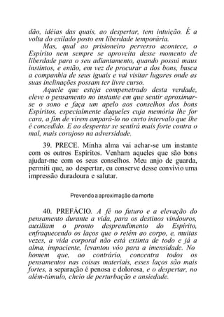 dão, idéias das quais, ao despertar, tem intuição. É a
volta do exilado posto em liberdade temporária.
Mas, qual ao prisioneiro perverso acontece, o
Espírito nem sempre se aproveita desse momento de
liberdade para o seu adiantamento, quando possui maus
instintos, e então, em vez de procurar a dos bons, busca
a companhia de seus iguais e vai visitar lugares onde as
suas inclinações possam ter livre curso.
Aquele que esteja compenetrado desta verdade,
eleve o pensamento no instante em que sentir aproximar-
se o sono e faça um apelo aos conselhos dos bons
Espíritos, especialmente daqueles cuja memória lhe for
cara, a fim de virem ampará-lo no curto intervalo que lhe
é concedido. E ao despertar se sentirá mais forte contra o
mal, mais corajoso na adversidade.
39. PRECE. Minha alma vai achar-se um instante
com os outros Espíritos. Venham aqueles que são bons
ajudar-me com os seus conselhos. Meu anjo de guarda,
permiti que, ao despertar, eu conserve desse convívio uma
impressão duradoura e salutar.
Prevendoaaproximação da morte
40. PREFÁCIO. A fé no futuro e a elevação do
pensamento durante a vida, para os destinos vindouros,
auxiliam o pronto desprendimento do Espírito,
enfraquecendo os laços que o retêm ao corpo, e, muitas
vezes, a vida corporal não está extinta de todo e já a
alma, impaciente, levantou vôo para a imensidade. No
homem que, ao contrário, concentra todos os
pensamentos nas coisas materiais, esses laços são mais
fortes, a separação é penosa e dolorosa, e o despertar, no
além-túmulo, cheio de perturbação e ansiedade.
 