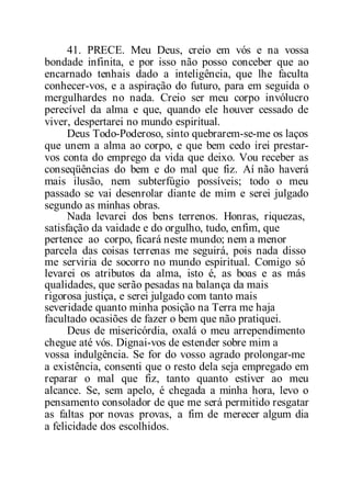41. PRECE. Meu Deus, creio em vós e na vossa
bondade infinita, e por isso não posso conceber que ao
encarnado tenhais dado a inteligência, que lhe faculta
conhecer-vos, e a aspiração do futuro, para em seguida o
mergulhardes no nada. Creio ser meu corpo invólucro
perecível da alma e que, quando ele houver cessado de
viver, despertarei no mundo espiritual.
Deus Todo-Poderoso, sinto quebrarem-se-me os laços
que unem a alma ao corpo, e que bem cedo irei prestar-
vos conta do emprego da vida que deixo. Vou receber as
conseqüências do bem e do mal que fiz. Aí não haverá
mais ilusão, nem subterfúgio possíveis; todo o meu
passado se vai desenrolar diante de mim e serei julgado
segundo as minhas obras.
Nada levarei dos bens terrenos. Honras, riquezas,
satisfação da vaidade e do orgulho, tudo, enfim, que
pertence ao corpo, ficará neste mundo; nem a menor
parcela das coisas terrenas me seguirá, pois nada disso
me serviria de socorro no mundo espiritual. Comigo só
levarei os atributos da alma, isto é, as boas e as más
qualidades, que serão pesadas na balança da mais
rigorosa justiça, e serei julgado com tanto mais
severidade quanto minha posição na Terra me haja
facultado ocasiões de fazer o bem que não pratiquei.
Deus de misericórdia, oxalá o meu arrependimento
chegue até vós. Dignai-vos de estender sobre mim a
vossa indulgência. Se for do vosso agrado prolongar-me
a existência, consenti que o resto dela seja empregado em
reparar o mal que fiz, tanto quanto estiver ao meu
alcance. Se, sem apelo, é chegada a minha hora, levo o
pensamento consolador de que me será permitido resgatar
as faltas por novas provas, a fim de merecer algum dia
a felicidade dos escolhidos.
 