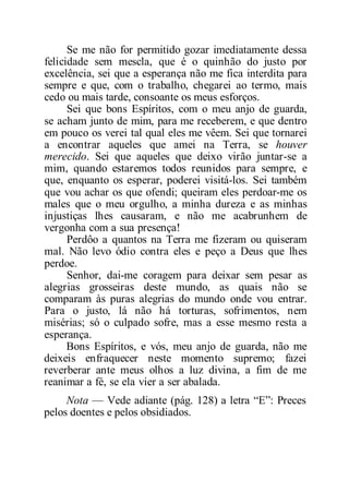 Se me não for permitido gozar imediatamente dessa
felicidade sem mescla, que é o quinhão do justo por
excelência, sei que a esperança não me fica interdita para
sempre e que, com o trabalho, chegarei ao termo, mais
cedo ou mais tarde, consoante os meus esforços.
Sei que bons Espíritos, com o meu anjo de guarda,
se acham junto de mim, para me receberem, e que dentro
em pouco os verei tal qual eles me vêem. Sei que tornarei
a encontrar aqueles que amei na Terra, se houver
merecido. Sei que aqueles que deixo virão juntar-se a
mim, quando estaremos todos reunidos para sempre, e
que, enquanto os esperar, poderei visitá-los. Sei também
que vou achar os que ofendi; queiram eles perdoar-me os
males que o meu orgulho, a minha dureza e as minhas
injustiças lhes causaram, e não me acabrunhem de
vergonha com a sua presença!
Perdôo a quantos na Terra me fizeram ou quiseram
mal. Não levo ódio contra eles e peço a Deus que lhes
perdoe.
Senhor, dai-me coragem para deixar sem pesar as
alegrias grosseiras deste mundo, as quais não se
comparam às puras alegrias do mundo onde vou entrar.
Para o justo, lá não há torturas, sofrimentos, nem
misérias; só o culpado sofre, mas a esse mesmo resta a
esperança.
Bons Espíritos, e vós, meu anjo de guarda, não me
deixeis enfraquecer neste momento supremo; fazei
reverberar ante meus olhos a luz divina, a fim de me
reanimar a fé, se ela vier a ser abalada.
Nota — Vede adiante (pág. 128) a letra “E”: Preces
pelos doentes e pelos obsidiados.
 