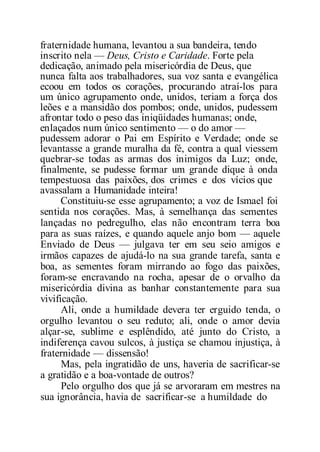 fraternidade humana, levantou a sua bandeira, tendo
inscrito nela — Deus, Cristo e Caridade. Forte pela
dedicação, animado pela misericórdia de Deus, que
nunca falta aos trabalhadores, sua voz santa e evangélica
ecoou em todos os corações, procurando atraí-los para
um único agrupamento onde, unidos, teriam a força dos
leões e a mansidão dos pombos; onde, unidos, pudessem
afrontar todo o peso das iniqüidades humanas; onde,
enlaçados num único sentimento — o do amor —
pudessem adorar o Pai em Espírito e Verdade; onde se
levantasse a grande muralha da fé, contra a qual viessem
quebrar-se todas as armas dos inimigos da Luz; onde,
finalmente, se pudesse formar um grande dique à onda
tempestuosa das paixões, dos crimes e dos vícios que
avassalam a Humanidade inteira!
Constituiu-se esse agrupamento; a voz de Ismael foi
sentida nos corações. Mas, à semelhança das sementes
lançadas no pedregulho, elas não encontram terra boa
para as suas raízes, e quando aquele anjo bom — aquele
Enviado de Deus — julgava ter em seu seio amigos e
irmãos capazes de ajudá-lo na sua grande tarefa, santa e
boa, as sementes foram mirrando ao fogo das paixões,
foram-se encravando na rocha, apesar de o orvalho da
misericórdia divina as banhar constantemente para sua
vivificação.
Ali, onde a humildade devera ter erguido tenda, o
orgulho levantou o seu reduto; ali, onde o amor devia
alçar-se, sublime e esplêndido, até junto do Cristo, a
indiferença cavou sulcos, à justiça se chamou injustiça, à
fraternidade — dissensão!
Mas, pela ingratidão de uns, haveria de sacrificar-se
a gratidão e a boa-vontade de outros?
Pelo orgulho dos que já se arvoraram em mestres na
sua ignorância, havia de sacrificar-se a humildade do
 