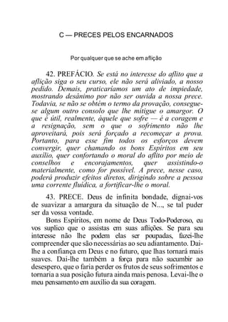 C — PRECES PELOS ENCARNADOS
Por qualquer que se ache em aflição
42. PREFÁCIO. Se está no interesse do aflito que a
aflição siga o seu curso, ele não será aliviado, a nosso
pedido. Demais, praticaríamos um ato de impiedade,
mostrando desânimo por não ser ouvida a nossa prece.
Todavia, se não se obtém o termo da provação, consegue-
se algum outro consolo que lhe mitigue o amargor. O
que é útil, realmente, àquele que sofre — é a coragem e
a resignação, sem o que o sofrimento não lhe
aproveitará, pois será forçado a recomeçar a prova.
Portanto, para esse fim todos os esforços devem
convergir, quer chamando os bons Espíritos em seu
auxílio, quer confortando o moral do aflito por meio de
conselhos e encorajamentos, quer assistindo-o
materialmente, como for possível. A prece, nesse caso,
poderá produzir efeitos diretos, dirigindo sobre a pessoa
uma corrente fluídica, a fortificar-lhe o moral.
43. PRECE. Deus de infinita bondade, dignai-vos
de suavizar a amargura da situação de N..., se tal puder
ser da vossa vontade.
Bons Espíritos, em nome de Deus Todo-Poderoso, eu
vos suplico que o assistas em suas aflições. Se para seu
interesse não lhe podem elas ser poupadas, fazei-lhe
compreender que sãonecessárias ao seu adiantamento. Dai-
lhe a confiança em Deus e no futuro, que lhas tornará mais
suaves. Dai-lhe também a força para não sucumbir ao
desespero, que o faria perder os frutos de seus sofrimentos e
tornaria a sua posição futura ainda mais penosa. Levai-lhe o
meu pensamento em auxílio da sua coragem.
 