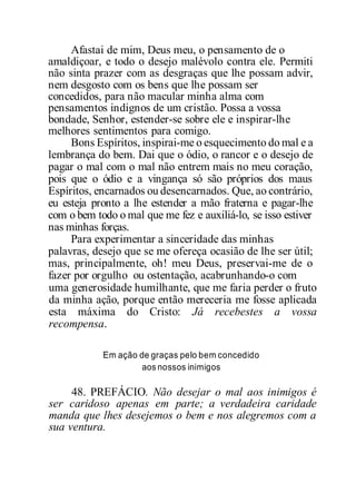 Afastai de mim, Deus meu, o pensamento de o
amaldiçoar, e todo o desejo malévolo contra ele. Permiti
não sinta prazer com as desgraças que lhe possam advir,
nem desgosto com os bens que lhe possam ser
concedidos, para não macular minha alma com
pensamentos indignos de um cristão. Possa a vossa
bondade, Senhor, estender-se sobre ele e inspirar-lhe
melhores sentimentos para comigo.
Bons Espíritos, inspirai-me o esquecimento do mal e a
lembrança do bem. Dai que o ódio, o rancor e o desejo de
pagar o mal com o mal não entrem mais no meu coração,
pois que o ódio e a vingança só são próprios dos maus
Espíritos, encarnados ou desencarnados. Que, ao contrário,
eu esteja pronto a lhe estender a mão fraterna e pagar-lhe
com o bem todo o mal que me fez e auxiliá-lo, se isso estiver
nas minhas forças.
Para experimentar a sinceridade das minhas
palavras, desejo que se me ofereça ocasião de lhe ser útil;
mas, principalmente, oh! meu Deus, preservai-me de o
fazer por orgulho ou ostentação, acabrunhando-o com
uma generosidade humilhante, que me faria perder o fruto
da minha ação, porque então mereceria me fosse aplicada
esta máxima do Cristo: Já recebestes a vossa
recompensa.
Em ação de graças pelo bem concedido
aos nossos inimigos
48. PREFÁCIO. Não desejar o mal aos inimigos é
ser caridoso apenas em parte; a verdadeira caridade
manda que lhes desejemos o bem e nos alegremos com a
sua ventura.
 