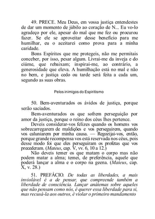 49. PRECE. Meu Deus, em vossa justiça entendestes
de dar um momento de júbilo ao coração de N... Eu vo-lo
agradeço por ele, apesar do mal que me fez ou procurou
fazer. Se ele se aproveitar desse benefício para me
humilhar, eu o aceitarei como prova para a minha
caridade.
Bons Espíritos que me protegeis, não me permitais
conceber, por isso, pesar algum. Livrai-me da inveja e do
ciúme, que rebaixam; inspirai-me, ao contrário, a
generosidade que eleva. A humilhação está no mal e não
no bem, e justiça cedo ou tarde será feita a cada um,
segundo as suas obras.
Pelos inimigos do Espiritismo
50. Bem-aventurados os ávidos de justiça, porque
serão saciados.
Bem-aventurados os que sofrem perseguição por
amor da justiça, porque o reino dos céus lhes pertence.
Deveis considerar-vos felizes quando os homens vos
sobrecarregarem de maldições e vos perseguirem, quando
vos caluniarem por minha causa. — Regozijai-vos, então,
porque grande recompensa vos está reservada nos céus, pois
desse modo foi que eles perseguiram os profetas que vos
precederam. (Mateus, cap. V, vv. 6, 10 a 12.)
Não deveis temer os que matam o corpo mas não
podem matar a alma; temei, de preferência, aquele que
poderá lançar a alma e o corpo na geena. (Mateus, cap.
X, v. 28.)
51. PREFÁCIO. De todas as liberdades, a mais
inviolável é a de pensar, que compreende também a
liberdade de consciência. Lançar anátemas sobre aqueles
que não pensam como nós, é querer essa liberdade para si,
mas recusá-la aos outros, é violar o primeiro mandamento
 