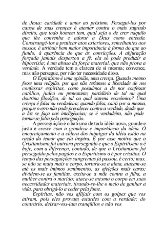 de Jesus: caridade e amor ao próximo. Persegui-los por
causa de suas crenças é atentar contra o mais sagrado
direito, que todo homem tem, qual seja o de crer naquilo
que lhe convenha e adorar a Deus como entenda.
Constrangê-los a praticar atos exteriores, semelhantes aos
nossos, é atribuir bem maior importância à forma do que ao
fundo, à aparência do que às convicções. A abjuração
forçada jamais despertou a fé; ela só pode produzir a
hipocrisia; é um abuso da força material, que não prova a
verdade. A verdade tem a clareza de si mesma; convence,
mas não persegue, por não ter necessidade disso.
O Espiritismo é uma opinião, uma crença. Quando mesmo
fosse uma religião, por que não teríamos a liberdade de nos
confessar espíritas, como possuímos a de nos confessar
católico, judeu ou protestante, partidário de tal ou qual
doutrina filosófica, de tal ou qual sistema econômico? Uma
crença é falsa ou verdadeira; quando falsa, cairá por si mesma,
porque o erro não pode prevalecer contra a verdade, desde que
a luz se faça nas inteligências; se é verdadeira, não pode
tornar-se falsa pela perseguição.
A perseguição é o batismo de toda idéia nova, grande e
justa e cresce com a grandeza e importância da idéia. O
encarniçamento e a cólera dos inimigos da idéia estão na
razão do temor que ela inspira. É por esse motivo que o
Cristianismo foi outrora perseguido e que o Espiritismo o é
hoje, com a diferença, contudo, de que o Cristianismo foi
perseguido pelos pagãos e o Espiritismo o é por cristãos. O
tempo das perseguições sangrentas já passou, é certo; mas,
se não se mata mais o corpo, tortura-se a alma, atacam-se
até os mais íntimos sentimentos, as afeições mais caras;
dividem-se as famílias, excita-se a mãe contra a filha, a
mulher contra o marido; ataca-se mesmo o corpo em suas
necessidades materiais, tirando-se-lhe o meio de ganhar a
vida, para obrigá-lo a ceder pela fome.
Espíritas, não vos aflijais com os golpes que vos
atiram, pois eles provam estardes com a verdade; do
contrário, deixar-vos-iam tranqüilos e não vos
 