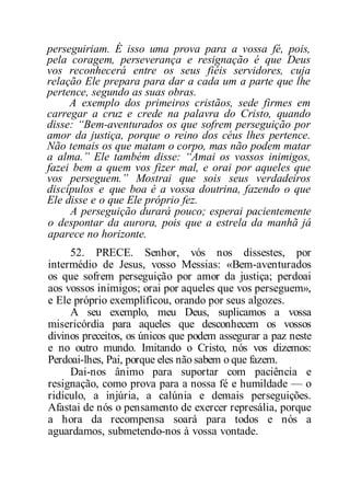 perseguiriam. É isso uma prova para a vossa fé, pois,
pela coragem, perseverança e resignação é que Deus
vos reconhecerá entre os seus fiéis servidores, cuja
relação Ele prepara para dar a cada um a parte que lhe
pertence, segundo as suas obras.
A exemplo dos primeiros cristãos, sede firmes em
carregar a cruz e crede na palavra do Cristo, quando
disse: “Bem-aventurados os que sofrem perseguição por
amor da justiça, porque o reino dos céus lhes pertence.
Não temais os que matam o corpo, mas não podem matar
a alma.” Ele também disse: “Amai os vossos inimigos,
fazei bem a quem vos fizer mal, e orai por aqueles que
vos perseguem.” Mostrai que sois seus verdadeiros
discípulos e que boa é a vossa doutrina, fazendo o que
Ele disse e o que Ele próprio fez.
A perseguição durará pouco; esperai pacientemente
o despontar da aurora, pois que a estrela da manhã já
aparece no horizonte.
52. PRECE. Senhor, vós nos dissestes, por
intermédio de Jesus, vosso Messias: «Bem-aventurados
os que sofrem perseguição por amor da justiça; perdoai
aos vossos inimigos; orai por aqueles que vos perseguem»,
e Ele próprio exemplificou, orando por seus algozes.
A seu exemplo, meu Deus, suplicamos a vossa
misericórdia para aqueles que desconhecem os vossos
divinos preceitos, os únicos que podem assegurar a paz neste
e no outro mundo. Imitando o Cristo, nós vos dizemos:
Perdoai-lhes, Pai, porque eles não sabem o que fazem.
Dai-nos ânimo para suportar com paciência e
resignação, como prova para a nossa fé e humildade — o
ridículo, a injúria, a calúnia e demais perseguições.
Afastai de nós o pensamento de exercer represália, porque
a hora da recompensa soará para todos e nós a
aguardamos, submetendo-nos à vossa vontade.
 