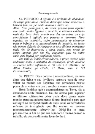 Porum agonizante
57. PREFÁCIO. A agonia é o prelúdio do abandono
do corpo pela alma. Pode-se dizer que nesse momento o
homem tem um pé neste mundo e outro no
Além. Essa passagem é, às vezes, penosa para aqueles
que estão muito ligados à matéria, e viveram cuidando
mais dos bens deste mundo que dos do outro, ou cuja
consciência é agitada por pesares e remorsos. Para
aqueles, ao contrário, cujos pensamentos se elevaram
para o infinito e se desprenderam da matéria, os laços
são menos difíceis de romper e os seus últimos momentos
nada têm de dolorosos; a alma, então, está presa ao
corpo apenas por um fio, enquanto que, no outro
caso, está ligada por profundas raízes.
Em uma ou outra circunstância, a prece exerce ação
poderosa sobre o trabalho da separação. (Vede adiante
— Preces pelos enfermos, e “O Céu e o Inferno”, de
Allan Kardec, já citado, 2.ª Parte, cap. I: “O
Passamento”.)
58. PRECE. Deus potente e misericordioso, eis uma
alma que deixa o seu invólucro terrestre para de novo
voltar ao mundo dos Espíritos, sua verdadeira pátria;
possa ela aí entrar em paz e receber a vossa misericórdia.
Bons Espíritos que a acompanhastes na Terra, não a
abandoneis neste momento. Dai-lhe alento para suportar
os últimos sofrimentos pelos quais deve passar neste
mundo, para seu adiantamento futuro. Inspirai-a para que
consagre ao arrependimento de suas faltas os derradeiros
reflexos de inteligência que lhe restam, ou possam
momentaneamente sobrevir-lhe. Dirigi-lhe o meu
pensamento, a fim de que sua ação torne menos penoso o
trabalho do desprendimento, levando-lhe à
 