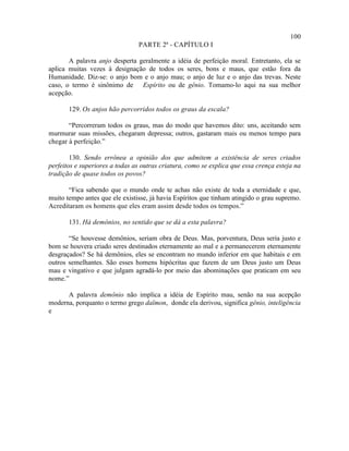 100
                                PARTE 2ª - CAPÍTULO I

       A palavra anjo desperta geralmente a idéia de perfeição moral. Entretanto, ela se
aplica muitas vezes à designação de todos os seres, bons e maus, que estão fora da
Humanidade. Diz-se: o anjo bom e o anjo mau; o anjo de luz e o anjo das trevas. Neste
caso, o termo é sinônimo de Espírito ou de gênio. Tomamo-lo aqui na sua melhor
acepção.

       129. Os anjos hão percorridos todos os graus da escala?

       “Percorreram todos os graus, mas do modo que havemos dito: uns, aceitando sem
murmurar suas missões, chegaram depressa; outros, gastaram mais ou menos tempo para
chegar à perfeição.”

        130. Sendo errônea a opinião dos que admitem a existência de seres criados
perfeitos e superiores a todas as outras criatura, como se explica que essa crença esteja na
tradição de quase todos os povos?

       “Fica sabendo que o mundo onde te achas não existe de toda a eternidade e que,
muito tempo antes que ele existisse, já havia Espíritos que tinham atingido o grau supremo.
Acreditaram os homens que eles eram assim desde todos os tempos.”

       131. Há demônios, no sentido que se dá a esta palavra?

       “Se houvesse demônios, seriam obra de Deus. Mas, porventura, Deus seria justo e
bom se houvera criado seres destinados eternamente ao mal e a permanecerem eternamente
desgraçados? Se há demônios, eles se encontram no mundo inferior em que habitais e em
outros semelhantes. São esses homens hipócritas que fazem de um Deus justo um Deus
mau e vingativo e que julgam agradá-lo por meio das abominações que praticam em seu
nome.”

      A palavra demônio não implica a idéia de Espírito mau, senão na sua acepção
moderna, porquanto o termo grego daïmon, donde ela derivou, significa gênio, inteligência
e
 