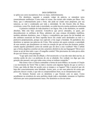 101
                                     DOS ESPÍRITOS
se aplica aos seres incorpóreos, bons ou maus, indistintamente.
        Por demônios, segundo a acepção vulgar da palavra, se entendem seres
essencialmente malfazejos. Como todas as coisas, eles teriam sido criados por Deus. Ora,
Deus, que é soberanamente justo e bom, não pode ter criado seres prepostos, por sua
natureza, ao mal e condenados por toda a eternidade. Se não fossem obra de Deus,
existiriam, como Ele, desde toda a eternidade, ou então haveria muitas potências soberanas.
        A primeira condição de toda doutrina é ser lógica. Ora, à dos demônios, no sentido
absoluto, falta esta base essencial. Concebe-se que povos atrasados, os quais, por
desconhecerem os atributos de Deus, admitem em suas crenças divindades maléficas,
também admitam demônios; mas, é ilógico e contraditório que quem faz da bondade um
dos atributos essenciais de Deus suponha haver Ele criado seres destinados ao mal e a
praticá-lo perpetuamente, porque isso eqüivale a Lhe negar a bondade. Os partidários dos
demônios se apoiam nas palavras do Cristo. Não seremos nós quem conteste a autoridade
de seus ensinos, que desejáramos ver mais no coração do que na boca dos homens; porém,
estarão aqueles partidários certos do sentido que ele dava a esse vocábulo? Não é sabido
que a forma alegórica constitui um dos caracteres distintivos da sua linguagem? Dever-se-á
tomar ao pé da letra tudo o que o Evangelho contém? Não precisamos de outra prova além
da que nos fornece esta passagem:
        “Logo após esses dias de aflição, o Sol escurecerá e a Lua não mais dará sua luz, as
estrelas cairão do céu e as potências do céu se abalarão. Em verdade vos digo que esta
geração não passará, sem que todas estas coisas se tenham cumprido.”
        Não temos visto a Ciência contraditar a forma do texto bíblico, no tocante à Criação
e ao movimento da Terra? Não se dará o mesmo com algumas figuras de que se serviu o
Cristo, que tinha de falar de acordo com os tempos e os lugares? Não é possível que ele
haja dito conscientemente uma falsidade. Assim, pois, se nas suas palavras há coisas que
parecem chocar a razão, é que não as compreendemos bem, ou as interpretamos mal.
        Os homens fizeram com os demônios o que fizeram com os anjos. Como
acreditaram na existência de seres perfeitos desde toda a eternidade, tomaram os Espíritos
inferiores por seres perpetuamente maus. Por demônios se devem enten-
 