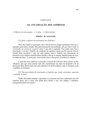 103




                                      CAPÍTULO II

                    DA ENCARNAÇÃO DOS ESPÍRITOS


1. Objetivo da encarnação. - 2. A alma. - 3. Materialismo.

                                Objetivo da encarnação

       132. Qual o objetivo da encarnação dos Espíritos?

        “Deus lhes impõe a encarnação com o fim de fazê-los chegar à perfeição. Para uns, é
expiação; para outros, missão. Mas, para alcançarem essa perfeição, têm que sofrer todas as
vicissitudes da existência corporal: nisso é que está a expiação. Visa ainda outro fim a
encarnação: o de pôr o Espírito em condições de suportar a parte que lhe toca na obra da
criação. Para executá-la é que, em cada minuto, toma o Espírito um instrumento, de
harmonia com a matéria essencial desse mundo, a fim de aí cumprir, daquele ponto de vista,
as ordens de Deus. É assim que, concorrendo para a obra geral, ele próprio se adianta.”

       A ação dos seres corpóreos é necessária à marcha do Universo. Deus, porém, na Sua
sabedoria, quis que nessa mesma ação eles encontrassem um meio de progredir e de se
aproximar Dele. Deste modo, por uma admirável lei da Providência, tudo se encadeia, tudo
é solidário na Natureza.

      133. Têm necessidade de encarnação os Espíritos que, desde o princípio, seguiram
o caminho do bem?

       “Todos são criados simples e ignorantes e se instruem nas lutas e tribulações da vida
corporal. Deus, que é justo, não podia fazer felizes a uns, sem fadigas e trabalhos,
conseguintemente sem mérito.”
 