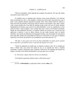 106
                                PARTE 2ª - CAPÍTULO II

      “Não há contradição. Tudo depende das acepções das palavras. Por que não tendes
uma palavra para cada coisa?”

        O vocábulo alma se emprega para exprimir coisas muito diferentes. Uns chamam
alma ao princípio da vida e, nesta acepção, se pode com acerto dizer, figuradamente, que a
alma é uma centelha anímica emanada do grande Todo. Estas últimas palavras indicam a
fonte universal do princípio vital de que cada ser absorve uma porção e que, após a morte,
volta à massa donde saiu. Essa idéia de nenhum modo exclui a de um ser moral, distinto,
independente da matéria e que conserva sua individualidade. A esse ser, igualmente, se dá o
nome de alma e nesta acepção é que se pode dizer que a alma é um Espírito encarnado.
Dando da alma definições diversas, os Espíritos falaram de acordo com o modo por que
aplicavam a palavra e com as idéias terrenas de que ainda estavam mais ou menos
imbuídos. Isto resulta da deficiência da linguagem humana, que não dispõe de uma palavra
para cada idéia, donde uma imensidade de equívocos e discussões. Eis por que os Espíritos
superiores nos dizem que primeiro nos entendamos acerca das palavras. (1)

       140. Que se deve pensar da teoria da alma subdividida em tantas partes quantos
são os músculos e presidindo assim a cada uma das funções do corpo?

       “Ainda isto depende do sentido que se empreste à palavra alma. Se se entende por
alma o fluido vital, essa teoria tem razão de ser; se se entende por alma o Espírito
encarnado, é errônea. Já dissemos que o Espírito é indivisível. Ele imprime movimento aos
órgãos, servindo-se do fluido intermediário, sem que para isso se divida.”

       a) - Entretanto, alguns Espíritos deram essa definição.

       “Os Espíritos ignorantes podem tomar o efeito pela causa.”

___________
      (1) Ver, na Introdução, a explicação sobre o termo alma, § II.
 