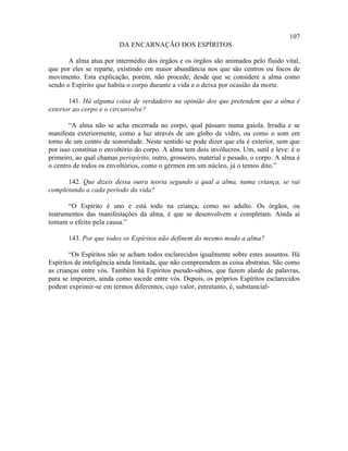 107
                         DA ENCARNAÇÃO DOS ESPÍRITOS

       A alma atua por intermédio dos órgãos e os órgãos são animados pelo fluido vital,
que por eles se reparte, existindo em maior abundância nos que são centros ou focos de
movimento. Esta explicação, porém, não procede, desde que se considere a alma como
sendo o Espírito que habita o corpo durante a vida e o deixa por ocasião da morte.

       141. Há alguma coisa de verdadeiro na opinião dos que pretendem que a alma é
exterior ao corpo e o circunvolve?

        “A alma não se acha encerrada no corpo, qual pássaro numa gaiola. Irradia e se
manifesta exteriormente, como a luz através de um globo de vidro, ou como o som em
torno de um centro de sonoridade. Neste sentido se pode dizer que ela é exterior, sem que
por isso constitua o envoltório do corpo. A alma tem dois invólucros. Um, sutil e leve: é o
primeiro, ao qual chamas perispírito, outro, grosseiro, material e pesado, o corpo. A alma é
o centro de todos os envoltórios, como o gérmen em um núcleo, já o temos dito.”

      142. Que dizeis dessa outra teoria segundo a qual a alma, numa criança, se vai
completando a cada período da vida?

       “O Espírito é uno e está todo na criança, como no adulto. Os órgãos, ou
instrumentos das manifestações da alma, é que se desenvolvem e completam. Ainda aí
tomam o efeito pela causa.”

       143. Por que todos os Espíritos não definem do mesmo modo a alma?

        “Os Espíritos não se acham todos esclarecidos igualmente sobre estes assuntos. Há
Espíritos de inteligência ainda limitada, que não compreendem as coisa abstratas. São como
as crianças entre vós. Também há Espíritos pseudo-sábios, que fazem alarde de palavras,
para se imporem, ainda como sucede entre vós. Depois, os próprios Espíritos esclarecidos
podem exprimir-se em termos diferentes, cujo valor, entretanto, é, substancial-
 