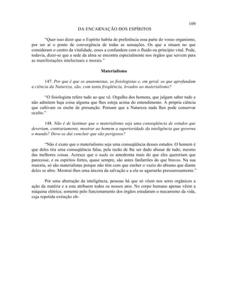 109
                         DA ENCARNAÇÃO DOS ESPÍRITOS

       “Quer isso dizer que o Espírito habita de preferência essa parte do vosso organismo,
por ser aí o ponto de convergência de todas as sensações. Os que a situam no que
consideram o centro da vitalidade, esses a confundem com o fluido ou princípio vital. Pode,
todavia, dizer-se que a sede da alma se encontra especialmente nos órgãos que servem para
as manifestações intelectuais e morais.”

                                      Materialismo

       147. Por que é que os anatomistas, os fisiologistas e, em geral, os que aprofundam
a ciência da Natureza, são, com tanta freqüência, levados ao materialismo?

       “O fisiologista refere tudo ao que vê. Orgulho dos homens, que julgam saber tudo e
não admitem haja coisa alguma que lhes esteja acima do entendimento. A própria ciência
que cultivam os enche de presunção. Pensam que a Natureza nada lhes pode conservar
oculto.”

       148. Não é de lastimar que o materialismo seja uma conseqüência de estudos que
deveriam, contrariamente, mostrar ao homem a superioridade da inteligência que governa
o mundo? Deve-se daí concluir que são perigosos?

       “Não é exato que o materialismo seja uma conseqüência desses estudos. O homem é
que deles tira uma conseqüência falsa, pela razão de lhe ser dado abusar de tudo, mesmo
das melhores coisas. Acresce que o nada os amedronta mais do que eles quereriam que
parecesse, e os espíritos fortes, quase sempre, são antes fanfarrões do que bravos. Na sua
maioria, só são materialistas porque não têm com que encher o vazio do abismo que diante
deles se abre. Mostrai-lhes uma âncora da salvação e a ela se agarrarão pressurosamente.”

       Por uma aberração da inteligência, pessoas há que só vêem nos seres orgânicos a
ação da matéria e a esta atribuem todos os nossos atos. No corpo humano apenas vêem a
máquina elétrica; somente pelo funcionamento dos órgãos estudaram o mecanismo da vida,
cuja repetida extinção ob-
 