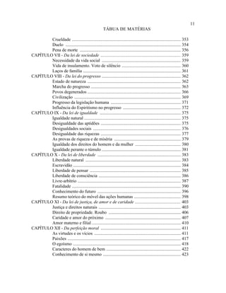 11
                                                       TÁBUA DE MATÉRIAS

        Crueldade .................................................................................................. 353
        Duelo ........................................................................................................ 354
        Pena de morte ........................................................................................... 356
CAPÍTULO VII - Da lei de sociedade ........................................................................ 359
        Necessidade da vida social ....................................................................... 359
        Vida de insulamento. Voto de silêncio ..................................................... 360
        Laços de família ........................................................................................ 361
CAPÍTULO VIII - Da lei do progresso ....................................................................... 362
        Estado de natureza .................................................................................... 362
        Marcha do progresso ................................................................................. 363
        Povos degenerados .................................................................................... 366
        Civilização ................................................................................................ 369
        Progresso da legislação humana ............................................................... 371
        Influência do Espiritismo no progresso .................................................... 372
CAPÍTULO IX - Da lei de igualdade ......................................................................... 375
        Igualdade natural ....................................................................................... 375
        Desigualdade das aptidões ........................................................................ 375
        Desigualdades sociais ............................................................................... 376
        Desigualdade das riquezas ........................................................................ 377
        As provas de riqueza e de miséria ............................................................ 379
        Igualdade dos direitos do homem e da mulher ......................................... 380
        Igualdade perante o túmulo ....................................................................... 381
CAPÍTULO X - Da lei de liberdade ........................................................................... 383
        Liberdade natural ...................................................................................... 383
        Escravidão ................................................................................................. 384
        Liberdade de pensar .................................................................................. 385
        Liberdade de consciência .......................................................................... 386
        Livre-arbítrio ............................................................................................. 387
        Fatalidade .................................................................................................. 390
        Conhecimento do futuro ........................................................................... 396
        Resumo teórico do móvel das ações humanas .......................................... 398
CAPÍTULO XI - Da lei de justiça, de amor e de caridade ......................................... 403
        Justiça e direitos naturais .......................................................................... 403
        Direito de propriedade. Roubo ................................................................. 406
        Caridade e amor do próximo .................................................................... 407
        Amor materno e filial ................................................................................ 410
CAPÍTULO XII - Da perfeição moral ........................................................................ 411
        As virtudes e os vícios .............................................................................. 411
        Paixões ...................................................................................................... 417
        O egoísmo ................................................................................................. 418
        Caracteres do homem de bem ................................................................... 422
        Conhecimento de si mesmo ...................................................................... 423
 