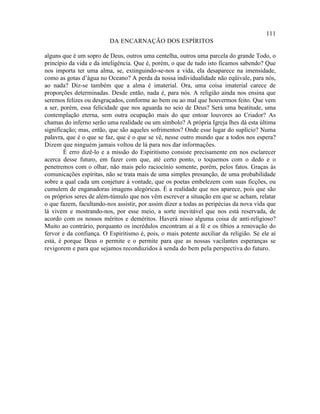 111
                         DA ENCARNAÇÃO DOS ESPÍRITOS

alguns que é um sopro de Deus, outros uma centelha, outros uma parcela do grande Todo, o
princípio da vida e da inteligência. Que é, porém, o que de tudo isto ficamos sabendo? Que
nos importa ter uma alma, se, extinguindo-se-nos a vida, ela desaparece na imensidade,
como as gotas d’água no Oceano? A perda da nossa individualidade não eqüivale, para nós,
ao nada? Diz-se também que a alma é imaterial. Ora, uma coisa imaterial carece de
proporções determinadas. Desde então, nada é, para nós. A religião ainda nos ensina que
seremos felizes ou desgraçados, conforme ao bem ou ao mal que houvermos feito. Que vem
a ser, porém, essa felicidade que nos aguarda no seio de Deus? Será uma beatitude, uma
contemplação eterna, sem outra ocupação mais do que entoar louvores ao Criador? As
chamas do inferno serão uma realidade ou um símbolo? A própria Igreja lhes dá esta última
significação; mas, então, que são aqueles sofrimentos? Onde esse lugar do suplício? Numa
palavra, que é o que se faz, que é o que se vê, nesse outro mundo que a todos nos espera?
Dizem que ninguém jamais voltou de lá para nos dar informações.
        É erro dizê-lo e a missão do Espiritismo consiste precisamente em nos esclarecer
acerca desse futuro, em fazer com que, até certo ponto, o toquemos com o dedo e o
penetremos com o olhar, não mais pelo raciocínio somente, porém, pelos fatos. Graças às
comunicações espíritas, não se trata mais de uma simples presunção, de uma probabilidade
sobre a qual cada um conjeture à vontade, que os poetas embelezem com suas ficções, ou
cumulem de enganadoras imagens alegóricas. É a realidade que nos aparece, pois que são
os próprios seres de além-túmulo que nos vêm escrever a situação em que se acham, relatar
o que fazem, facultando-nos assistir, por assim dizer a todas as peripécias da nova vida que
lá vivem e mostrando-nos, por esse meio, a sorte inevitável que nos está reservada, de
acordo com os nossos méritos e deméritos. Haverá nisso alguma coisa de anti-religioso?
Muito ao contrário, porquanto os incrédulos encontram aí a fé e os tíbios a renovação do
fervor e da confiança. O Espiritismo é, pois, o mais potente auxiliar da religião. Se ele aí
está, é porque Deus o permite e o permite para que as nossas vacilantes esperanças se
revigorem e para que sejamos reconduzidos à senda do bem pela perspectiva do futuro.
 