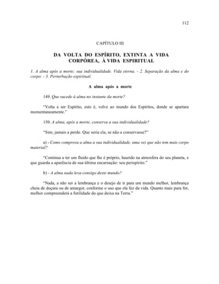 112



                                     CAPÍTULO III

            DA VOLTA DO ESPÍRITO, EXTINTA A VIDA
                CORPÓREA, À VIDA ESPIRITUAL

1. A alma após a morte; sua individualidade. Vida eterna. - 2. Separação da alma e do
corpo. - 3. Perturbação espiritual.

                                A alma após a morte

       149. Que sucede à alma no instante da morte?

     “Volta a ser Espírito, esto é, volve ao mundo dos Espíritos, donde se apartara
momentaneamente.”

       150. A alma, após a morte, conserva a sua individualidade?

       “Sim; jamais a perde. Que seria ela, se não a conservasse?”

       a) - Como comprova a alma a sua individualidade, uma vez que não tem mais corpo
material?

      “Continua a ter um fluido que lhe é próprio, haurido na atmosfera do seu planeta, e
que guarda a aparência de sua última encarnação: seu perispírito.”

       b) - A alma nada leva consigo deste mundo?

       “Nada, a não ser a lembrança e o desejo de ir para um mundo melhor, lembrança
cheia de doçura ou de amargor, conforme o uso que ela fez da vida. Quanto mais pura for,
melhor compreenderá a futilidade do que deixa na Terra.”
 