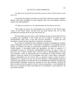 113
                           DA VOLTA A VIDA ESPIRITUAL

       151. Que pensar da opinião dos que dizem que após a morte a alma retorna ao todo
universal?

      “O conjunto dos Espíritos não forma um todo? Não constitui um mundo completo?
Quando estás numa assembléia, és parte integrante dela; mas, não obstante, conservas
sempre a tua individualidade.”

       152. Que prova podemos ter da individualidade da alma depois da morte?

        “Não tendes essa prova nas comunicações que recebeis? Se não fôsseis cegos,
veríeis; se não fôsseis surdos, ouviríeis; pois que muito amiúde uma voz vos fala,
reveladora da existência de um ser que está fora de vós.”

        Os que pensam que, pela morte, a alma reingressa no todo universal estão em erro,
se supõem que, semelhante à gota d’água que cai no Oceano, ela perde ali a sua
individualidade. Estão certos, se por todo universal entendem o conjunto dos seres
incorpóreos, conjunto de que cada alma ou Espírito é um elemento.
        Se as almas se confundissem num amálgama só teriam as qualidades do conjunto,
nada as distinguiria uma das outras. Careceriam de inteligência e de qualidades pessoais
quando, ao contrário, em todas as comunicações, denotam ter consciência do seu eu e
vontade própria. A diversidade infinita que apresentam, sob todos os aspectos, é a
conseqüência mesma de constituírem individualidades diversas. Se, após a morte, só
houvesse o que se chama o grande Todo, a absorver todas as individualidades, esse Todo
seria uniforme e, então, as comunicações que se recebessem do mundo invisível seriam
idênticas. Desde que, porém, lá se nos deparam seres bons e maus, sábios e ignorantes,
felizes e desgraçados; que lá os há de todos os caracteres: alegres e tristes, levianos e
ponderados, etc., patente se faz que eles são seres distintos. A individualidade ainda mais
evidente se torna, quando esses seres provam a sua identidade por indicações incontestáveis
particularidades individuais verificáveis, referentes às suas vidas terrestres, Também não
pode ser posta em dúvida, quando se fazem visíveis nas aparições. A individualidade da
alma nos era ensinada em teoria, como artigo de fé. O Espiritismo a torna manifesta e, de
certo modo, material.
 