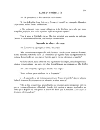 114
                               PARTE 2ª - CAPÍTULO III

       153. Em que sentido se deve entender a vida eterna?

      “A vida do Espírito é que é eterna; a do corpo é transitória e passageira. Quando o
corpo morre, a alma retoma a vida eterna.”

       a) Não seria mais exato chamar vida eterna à dos Espíritos puros, dos que, tendo
atingido a perfeição, não estão sujeitos a sofrer mais prova alguma?

     “Essa é antes a felicidade eterna. Mas isto constitui uma questão de palavras.
Chamai as coisas como quiserdes, contanto que vos entendais.”

                           Separação da alma e do corpo

       154. É dolorosa a separação da alma e do corpo?

       “Não; o corpo quase sempre sofre mais durante a vida do que no momento da morte;
a alma nenhuma parte toma nisso. Os sofrimentos que algumas vezes se experimentam no
instante da morte são um gozo para o Espírito, que vê chegar o termo do seu exílio.”

       Na morte natural, a que sobrevém pelo esgotamento dos órgãos, em conseqüência da
idade, o homem deixa a vida sem o perceber: é uma lâmpada que se apaga por falta de óleo.

       155. Como se opera a separação da alma e do corpo?

       “Rotos os laços que a retinham, ela se desprende.”

       a) - A separação se dá instantaneamente por brusca transição? Haverá alguma
linha de demarcação nitidamente traçada entre a vida e a morte?

       “Não; a alma se desprende gradualmente, não se escapa como um pássaro cativo a
que se restitua subitamente a liberdade. Aqueles dois estados se tocam e confundem, de
sorte que o Espírito se solta pouco a pouco dos laços que o prendiam. Estes laços se
desatam, não se quebram .”
 
