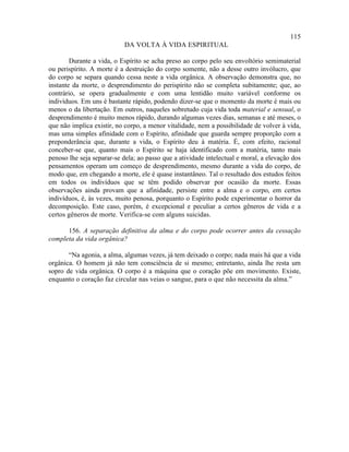 115
                           DA VOLTA À VIDA ESPIRITUAL

        Durante a vida, o Espírito se acha preso ao corpo pelo seu envoltório semimaterial
ou perispírito. A morte é a destruição do corpo somente, não a desse outro invólucro, que
do corpo se separa quando cessa neste a vida orgânica. A observação demonstra que, no
instante da morte, o desprendimento do perispírito não se completa subitamente; que, ao
contrário, se opera gradualmente e com uma lentidão muito variável conforme os
indivíduos. Em uns é bastante rápido, podendo dizer-se que o momento da morte é mais ou
menos o da libertação. Em outros, naqueles sobretudo cuja vida toda material e sensual, o
desprendimento é muito menos rápido, durando algumas vezes dias, semanas e até meses, o
que não implica existir, no corpo, a menor vitalidade, nem a possibilidade de volver à vida,
mas uma simples afinidade com o Espírito, afinidade que guarda sempre proporção com a
preponderância que, durante a vida, o Espírito deu à matéria. É, com efeito, racional
conceber-se que, quanto mais o Espírito se haja identificado com a matéria, tanto mais
penoso lhe seja separar-se dela; ao passo que a atividade intelectual e moral, a elevação dos
pensamentos operam um começo de desprendimento, mesmo durante a vida do corpo, de
modo que, em chegando a morte, ele é quase instantâneo. Tal o resultado dos estudos feitos
em todos os indivíduos que se têm podido observar por ocasião da morte. Essas
observações ainda provam que a afinidade, persiste entre a alma e o corpo, em certos
indivíduos, é, às vezes, muito penosa, porquanto o Espírito pode experimentar o horror da
decomposição. Este caso, porém, é excepcional e peculiar a certos gêneros de vida e a
certos gêneros de morte. Verifica-se com alguns suicidas.

      156. A separação definitiva da alma e do corpo pode ocorrer antes da cessação
completa da vida orgânica?

       “Na agonia, a alma, algumas vezes, já tem deixado o corpo; nada mais há que a vida
orgânica. O homem já não tem consciência de si mesmo; entretanto, ainda lhe resta um
sopro de vida orgânica. O corpo é a máquina que o coração põe em movimento. Existe,
enquanto o coração faz circular nas veias o sangue, para o que não necessita da alma.”
 