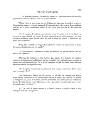 116
                               PARTE 2ª - CAPÍTULO III

       157. No momento da morte, a alma sente, alguma vez, qualquer aspiração ou êxtase
que lhe faça entrever o mundo onde vai de novo entrar?

       “Muitas vezes a alma sente que se desfazem os laços que a prendem ao corpo.
Entrega então todos os esforços para desfazê-los inteiramente. Já em parte desprendida da
matéria, vê o futuro desdobrar-se diante de si e goza, por antecipação, do estado de
Espírito.”

       158. O exemplo da lagarta que, primeiro, anda de rastos pela terra, depois se
encerra na sua crisálida em estado de morte aparente, para enfim renascer com uma
existência brilhante, pode dar-nos idéia da vida terrestre, do túmulo e, finalmente, da
nossa nova existência?

        “Uma idéia acanhada. A imagem é boa; todavia, cumpre não seja tomada ao pé da
letra, como freqüentemente vos sucede.”

      159. Que sensação experimenta a alma no momento em que reconhece estar no
mundo dos Espíritos?

       “Depende. Se praticasse o mal, impelido pelo desejo de o praticar, no primeiro
momento te sentirás envergonhado de o haveres praticado. Com a alma do justo as coisas se
passam de modo bem diferente. Ela se sente como que aliviada de grande peso, pois que
não teme nenhum olhar perscrutador.”

      160. O Espírito se encontra imediatamente com os que conheceu na Terra e que
morreram antes dele?

       “Sim, conforme à afeição que lhes votava e a que eles lhe consagravam. Muitas
vezes aqueles seus conhecidos o vêm receber à entrada do mundo dos Espíritos e o ajudam
a desligar-se das faixas da matéria. Encontra-se também com muitos dos que conheceu e
perdeu de vista durante a sua vida terrena. Vê os que estão na erraticidade, como vê os
encarnados e os vai visitar.”

       161. Em caso de morte violenta e acidental, quando os órgãos ainda se não
enfraqueceram em conseqüência
 