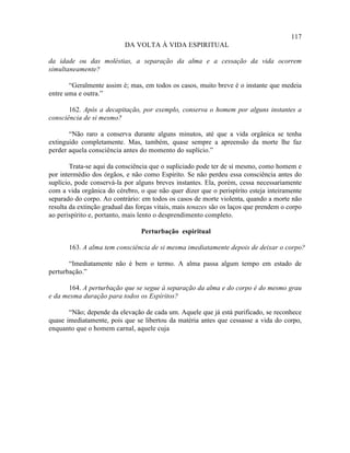 117
                           DA VOLTA À VIDA ESPIRITUAL

da idade ou das moléstias, a separação da alma e a cessação da vida ocorrem
simultaneamente?

       “Geralmente assim é; mas, em todos os casos, muito breve é o instante que medeia
entre uma e outra.”

       162. Após a decapitação, por exemplo, conserva o homem por alguns instantes a
consciência de si mesmo?

       “Não raro a conserva durante alguns minutos, até que a vida orgânica se tenha
extinguido completamente. Mas, também, quase sempre a apreensão da morte lhe faz
perder aquela consciência antes do momento do suplício.”

        Trata-se aqui da consciência que o supliciado pode ter de si mesmo, como homem e
por intermédio dos órgãos, e não como Espírito. Se não perdeu essa consciência antes do
suplício, pode conservá-la por alguns breves instantes. Ela, porém, cessa necessariamente
com a vida orgânica do cérebro, o que não quer dizer que o perispírito esteja inteiramente
separado do corpo. Ao contrário: em todos os casos de morte violenta, quando a morte não
resulta da extinção gradual das forças vitais, mais tenazes são os laços que prendem o corpo
ao perispírito e, portanto, mais lento o desprendimento completo.

                                 Perturbação espiritual

       163. A alma tem consciência de si mesma imediatamente depois de deixar o corpo?

       “Imediatamente não é bem o termo. A alma passa algum tempo em estado de
perturbação.”

      164. A perturbação que se segue à separação da alma e do corpo é do mesmo grau
e da mesma duração para todos os Espíritos?

       “Não; depende da elevação de cada um. Aquele que já está purificado, se reconhece
quase imediatamente, pois que se libertou da matéria antes que cessasse a vida do corpo,
enquanto que o homem carnal, aquele cuja
 
