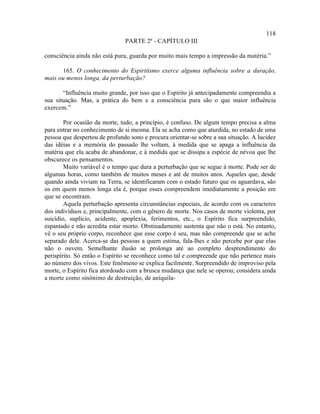 118
                               PARTE 2ª - CAPÍTULO III

consciência ainda não está pura, guarda por muito mais tempo a impressão da matéria.”

      165. O conhecimento do Espiritismo exerce alguma influência sobre a duração,
mais ou menos longa, da perturbação?

       “Influência muito grande, por isso que o Espírito já antecipadamente compreendia a
sua situação. Mas, a prática do bem e a consciência pura são o que maior influência
exercem.”

        Por ocasião da morte, tudo, a princípio, é confuso. De algum tempo precisa a alma
para entrar no conhecimento de si mesma. Ela se acha como que aturdida, no estado de uma
pessoa que despertou de profundo sono e procura orientar-se sobre a sua situação. A lucidez
das idéias e a memória do passado lhe voltam, à medida que se apaga a influência da
matéria que ela acaba de abandonar, e à medida que se dissipa a espécie de névoa que lhe
obscurece os pensamentos.
        Muito variável é o tempo que dura a perturbação que se segue à morte. Pode ser de
algumas horas, como também de muitos meses e até de muitos anos. Aqueles que, desde
quando ainda viviam na Terra, se identificaram com o estado futuro que os aguardava, são
os em quem menos longa ela é, porque esses compreendem imediatamente a posição em
que se encontram.
        Aquela perturbação apresenta circunstâncias especiais, de acordo com os caracteres
dos indivíduos e, principalmente, com o gênero de morte. Nos casos de morte violenta, por
suicídio, suplício, acidente, apoplexia, ferimentos, etc., o Espírito fica surpreendido,
espantado e não acredita estar morto. Obstinadamente sustenta que não o está. No entanto,
vê o seu próprio corpo, reconhece que esse corpo é seu, mas não compreende que se ache
separado dele. Acerca-se das pessoas a quem estima, fala-lhes e não percebe por que elas
não o ouvem. Semelhante ilusão se prolonga até ao completo desprendimento do
perispírito. Só então o Espírito se reconhece como tal e compreende que não pertence mais
ao número dos vivos. Este fenômeno se explica facilmente. Surpreendido de improviso pela
morte, o Espírito fica atordoado com a brusca mudança que nele se operou; considera ainda
a morte como sinônimo de destruição, de aniquila-
 