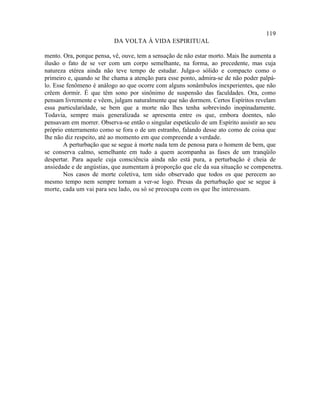 119
                          DA VOLTA À VIDA ESPIRITUAL

mento. Ora, porque pensa, vê, ouve, tem a sensação de não estar morto. Mais lhe aumenta a
ilusão o fato de se ver com um corpo semelhante, na forma, ao precedente, mas cuja
natureza etérea ainda não teve tempo de estudar. Julga-o sólido e compacto como o
primeiro e, quando se lhe chama a atenção para esse ponto, admira-se de não poder palpá-
lo. Esse fenômeno é análogo ao que ocorre com alguns sonâmbulos inexperientes, que não
crêem dormir. É que têm sono por sinônimo de suspensão das faculdades. Ora, como
pensam livremente e vêem, julgam naturalmente que não dormem. Certos Espíritos revelam
essa particularidade, se bem que a morte não lhes tenha sobrevindo inopinadamente.
Todavia, sempre mais generalizada se apresenta entre os que, embora doentes, não
pensavam em morrer. Observa-se então o singular espetáculo de um Espírito assistir ao seu
próprio enterramento como se fora o de um estranho, falando desse ato como de coisa que
lhe não diz respeito, até ao momento em que compreende a verdade.
        A perturbação que se segue à morte nada tem de penosa para o homem de bem, que
se conserva calmo, semelhante em tudo a quem acompanha as fases de um tranqüilo
despertar. Para aquele cuja consciência ainda não está pura, a perturbação é cheia de
ansiedade e de angústias, que aumentam à proporção que ele da sua situação se compenetra.
        Nos casos de morte coletiva, tem sido observado que todos os que perecem ao
mesmo tempo nem sempre tornam a ver-se logo. Presas da perturbação que se segue à
morte, cada um vai para seu lado, ou só se preocupa com os que lhe interessam.
 