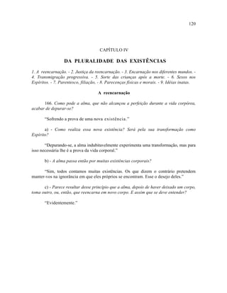120




                                     CAPÍTULO IV

                  DA PLURALIDADE DAS EXISTÊNCIAS

1. A reencarnação. - 2. Justiça da reencarnação. - 3. Encarnação nos diferentes mundos. -
4. Transmigração progressiva. - 5. Sorte das crianças após a morte. - 6. Sexos nos
Espíritos. - 7. Parentesco, filiação, - 8. Parecenças físicas e morais. - 9. Idéias inatas.

                                    A reencarnação

      166. Como pode a alma, que não alcançou a perfeição durante a vida corpórea,
acabar de depurar-se?

       “Sofrendo a prova de uma nova existência.”

       a) - Como realiza essa nova existência? Será pela sua transformação como
Espírito?

       “Depurando-se, a alma indubitavelmente experimenta uma transformação, mas para
isso necessária lhe é a prova da vida corporal.”

       b) - A alma passa então por muitas existências corporais?

      “Sim, todos contamos muitas existências. Os que dizem o contrário pretendem
manter-vos na ignorância em que eles próprios se encontram. Esse o desejo deles.”

      c) - Parece resultar desse princípio que a alma, depois de haver deixado um corpo,
toma outro, ou, então, que reencarna em novo corpo. E assim que se deve entender?

       “Evidentemente.”
 