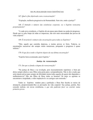 121
                       DA PLURALIDADE DAS EXISTÊNCIAS

       167. Qual o fim objetivado com a reencarnação?

       “Expiação, melhoria progressiva da Humanidade. Sem isto, onde a justiça?”

       168. É limitado o número das existências corporais, ou o Espírito reencarna
perpetuamente?

       “A cada nova existência, o Espírito dá um passo para diante na senda do progresso.
Desde que se ache limpo de todas as impurezas, não tem mais necessidade das provas da
vida corporal.”

       169. É invariável o número das encarnações para todos os Espíritos?

        “Não; aquele que caminha depressa, a muitas provas se forra. Todavia, as
encarnações sucessivas são sempre muito numerosas, porquanto o progresso é quase
infinito.”

       170. O que fica sendo o Espírito depois da sua última encarnação?

       “Espírito bem-aventurado; puro Espírito.”

                               Justiça da reencarnação

       171. Em que se funda o dogma da reencarnação?

        “Na justiça de Deus e na revelação, pois incessantemente repetimos: o bom pai
deixa sempre aberta a seus filhos uma porta para o arrependimento. Não te diz a razão que
seria injusto privar para sempre da felicidade eterna todos aqueles de quem não dependeu o
melhorarem-se? Não são filhos de Deus todos os homens? Só entre os egoístas se
encontram a iniqüidade, o ódio implacável e os castigos sem remissão.”

       Todos os Espíritos tendem para a perfeição e Deus lhes faculta os meios de
alcançá-la, proporcionando-lhes as provações da vida corporal. Sua justiça, porém, lhes
concede realizar, em novas existências, o que não puderam fazer ou concluir numa
primeira prova.
 