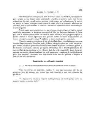 122
                               PARTE 2ª - CAPÍTULO IV

        Não obraria Deus com eqüidade, nem de acordo com a Sua bondade, se condenasse
para sempre os que talvez hajam encontrado, oriundos do próprio meio onde foram
colocados e alheios à vontade que os animava, obstáculos ao seu melhoramento. Se a sorte
do homem se fixasse irrevogavelmente depois da morte, não seria uma única a balança em
que Deus pesa as ações de todas as criaturas e não haveria imparcialidade no tratamento que
a todas dispensa.
        A doutrina da reencarnação, isto é, a que consiste em admitir para o Espírito muitas
existências sucessivas, é a única que corresponde à idéia que formamos da justiça de Deus
para com os homens que se acham em condição moral inferior; a única que pode explicar o
futuro e firmar as nossas esperanças, pois que nos oferece os meios de resgatarmos os
nossos erros por novas provações. A razão no-la indica e os Espíritos a ensinam.
        O homem, que tem consciência da sua inferioridade, haure consoladora esperança na
doutrina da reencarnação. Se crê na justiça de Deus, não pode contar que venha a achar-se,
para sempre, em pé de igualdade com os que mais fizeram do que ele. Sustém-no, porém, e
lhe reanima a coragem a idéia de que aquela inferioridade não o deserda eternamente do
supremo bem e que, mediante novos esforços, dado lhe será conquistá-lo. Quem é que, ao
cabo da sua carreira, não deplora haver tão tarde ganho uma experiência de que já não mais
pode tirar proveito? Entretanto, essa experiência tardia não fica perdida; o Espírito a
utilizará em nova existência.

                          Encarnação nos diferentes mundos

       172. As nossas diversas existências corporais se verificam todas na Terra?

       “Não; vivemo-las em diferentes mundos. As que aqui passamos não são as
primeiras, nem as últimas; são, porém, das mais materiais e das mais distantes da
perfeição.”

       173. A cada nova existência corporal a alma passa de um mundo para o outro, ou
pode ter muitas no mesmo globo?
 