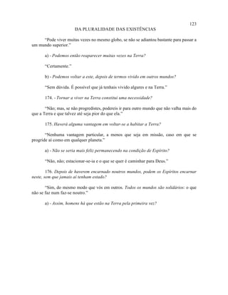 123
                       DA PLURALIDADE DAS EXISTÊNCIAS

     “Pode viver muitas vezes no mesmo globo, se não se adiantou bastante para passar a
um mundo superior.”

       a) - Podemos então reaparecer muitas vezes na Terra?

       “Certamente.”

       b) - Podemos voltar a este, depois de termos vivido em outros mundos?

       “Sem dúvida. É possível que já tenhais vivido algures e na Terra.”

       174. - Tornar a viver na Terra constitui uma necessidade?

       “Não; mas, se não progredistes, podereis ir para outro mundo que não valha mais do
que a Terra e que talvez até seja pior do que ela.”

       175. Haverá alguma vantagem em voltar-se a habitar a Terra?

       “Nenhuma vantagem particular, a menos que seja em missão, caso em que se
progride aí como em qualquer planeta.”

       a) - Não se seria mais feliz permanecendo na condição de Espírito?

       “Não, não; estacionar-se-ia e o que se quer é caminhar para Deus.”

        176. Depois de haverem encarnado noutros mundos, podem os Espíritos encarnar
neste, sem que jamais aí tenham estado?

       “Sim, do mesmo modo que vós em outros. Todos os mundos são solidários: o que
não se faz num faz-se noutro.”

       a) - Assim, homens há que estão na Terra pela primeira vez?
 