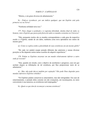 124
                              PARTE 2ª - CAPÍTULO IV

      “Muitos, e em graus diversos de adiantamento.”

       b) - Pode-se reconhecer, por um indício qualquer, que um Espírito está pela
primeira vez na Terra?

      “Nenhuma utilidade teria isso.”

      177. Para chegar à perfeição e à suprema felicidade, destino final de todos os
homens, tem o Espírito que passa pela fieira de todos os mundos existentes no Universo?

       “Não, porquanto muitos são os mundos correspondentes a cada grau da respectiva
escala e o Espírito, saindo de um deles, nenhuma coisa nova aprenderia nos outros do
mesmo grau.”

      a) - Como se explica então a pluralidade de suas existências em um mesmo globo?

       “De cada vez poderá ocupar posição diferente das anteriores e nessas diversas
posições se lhe deparam outras tantas ocasiões de adquirir experiência.”

       178. Podem os Espíritos encarnar em um mundo relativamente inferior a outro
onde já viveram?

       “Sim, quando em missão, com o objetivo de auxiliarem o progresso, caso em que
aceitam alegres as tribulações de tal existência, por lhes proporcionar meio de se
adiantarem.”

     a) - Mas, não pode dar-se também por expiação? Não pode Deus degredar para
mundos inferiores Espíritos rebeldes?

       “Os Espíritos podem conservar-se estacionários, mas não retrogradam. Em caso de
estacionamento, a punição deles consiste em não avançarem, em recomeçarem, no meio
conveniente à sua natureza, as existências mal empregadas.”

      b) - Quais os que têm de recomeçar a mesma existência?
 