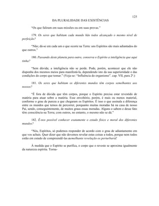 125
                         DA PLURALIDADE DAS EXISTÊNCIAS

         “Os que faliram em suas missões ou em suas provas.”

       179. Os seres que habitam cada mundo hão todos alcançado o mesmo nível de
perfeição?

       “Não; dá-se em cada um o que ocorre na Terra: uns Espíritos são mais adiantados do
que outros.”

         180. Passando deste planeta para outro, conserva o Espírito a inteligência que aqui
tinha?

       “Sem dúvida; a inteligência não se perde. Pode, porém, acontecer que ele não
disponha dos mesmos meios para manifestá-la, dependendo isto da sua superioridade e das
condições do corpo que tomar.” (Veja-se: “Influência do organismo”. cap. VII, para 2ª.)

      181. Os seres que habitam os diferentes mundos têm corpos semelhantes aos
nossos?

        “É fora de dúvida que têm corpos, porque o Espírito precisa estar revestido de
matéria para atuar sobre a matéria. Esse envoltório, porém, é mais ou menos material,
conforme o grau de pureza a que chegaram os Espíritos. É isso o que assinala a diferença
entre os mundos que temos de percorrer, porquanto muitas moradas há na casa de nosso
Pai, sendo, conseguintemente, de muitos graus essas moradas. Alguns o sabem e desse fato
têm consciência na Terra; com outros, no entanto, o mesmo não se dá.”

     182. É-nos possível conhecer exatamente o estado físico e moral dos diferentes
mundos?

       “Nós, Espíritos, só podemos responder de acordo com o grau de adiantamento em
que vos achais. Quer dizer que não devemos revelar estas coisas a todos, porque nem todos
estão em estado de compreendê-las e semelhante revelação os perturbaria.  ”

       À medida que o Espírito se purifica, o corpo que o reveste se aproxima igualmente
da natureza espírita. Torna-
 