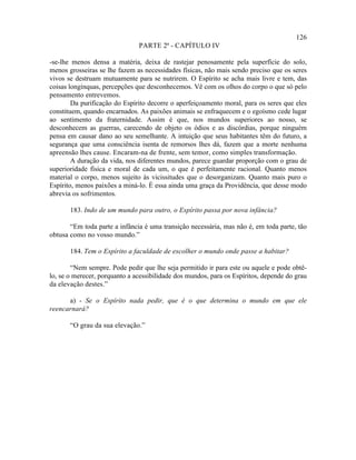 126
                               PARTE 2ª - CAPÍTULO IV

-se-lhe menos densa a matéria, deixa de rastejar penosamente pela superfície do solo,
menos grosseiras se lhe fazem as necessidades físicas, não mais sendo preciso que os seres
vivos se destruam mutuamente para se nutrirem. O Espírito se acha mais livre e tem, das
coisas longínquas, percepções que desconhecemos. Vê com os olhos do corpo o que só pelo
pensamento entrevemos.
        Da purificação do Espírito decorre o aperfeiçoamento moral, para os seres que eles
constituem, quando encarnados. As paixões animais se enfraquecem e o egoísmo cede lugar
ao sentimento da fraternidade. Assim é que, nos mundos superiores ao nosso, se
desconhecem as guerras, carecendo de objeto os ódios e as discórdias, porque ninguém
pensa em causar dano ao seu semelhante. A intuição que seus habitantes têm do futuro, a
segurança que uma consciência isenta de remorsos lhes dá, fazem que a morte nenhuma
apreensão lhes cause. Encaram-na de frente, sem temor, como simples transformação.
        A duração da vida, nos diferentes mundos, parece guardar proporção com o grau de
superioridade física e moral de cada um, o que é perfeitamente racional. Quanto menos
material o corpo, menos sujeito às vicissitudes que o desorganizam. Quanto mais puro o
Espírito, menos paixões a miná-lo. É essa ainda uma graça da Providência, que desse modo
abrevia os sofrimentos.

       183. Indo de um mundo para outro, o Espírito passa por nova infância?

       “Em toda parte a infância é uma transição necessária, mas não é, em toda parte, tão
obtusa como no vosso mundo.”

       184. Tem o Espírito a faculdade de escolher o mundo onde passe a habitar?

        “Nem sempre. Pode pedir que lhe seja permitido ir para este ou aquele e pode obtê-
lo, se o merecer, porquanto a acessibilidade dos mundos, para os Espíritos, depende do grau
da elevação destes.”

      a) - Se o Espírito nada pedir, que é o que determina o mundo em que ele
reencarnará?

       “O grau da sua elevação.”
 