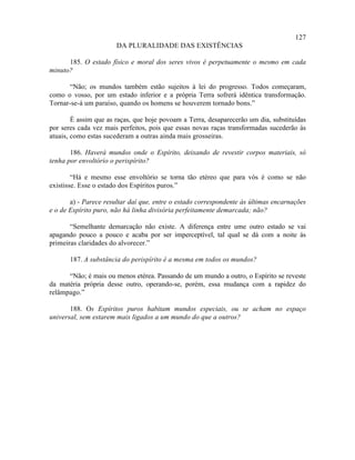 127
                       DA PLURALIDADE DAS EXISTÊNCIAS

      185. O estado físico e moral dos seres vivos é perpetuamente o mesmo em cada
minuto?

      “Não; os mundos também estão sujeitos à lei do progresso. Todos começaram,
como o vosso, por um estado inferior e a própria Terra sofrerá idêntica transformação.
Tornar-se-á um paraíso, quando os homens se houverem tornado bons.”

        É assim que as raças, que hoje povoam a Terra, desaparecerão um dia, substituídas
por seres cada vez mais perfeitos, pois que essas novas raças transformadas sucederão às
atuais, como estas sucederam a outras ainda mais grosseiras.

       186. Haverá mundos onde o Espírito, deixando de revestir corpos materiais, só
tenha por envoltório o perispírito?

        “Há e mesmo esse envoltório se torna tão etéreo que para vós é como se não
existisse. Esse o estado dos Espíritos puros.”

       a) - Parece resultar daí que, entre o estado correspondente às últimas encarnações
e o de Espírito puro, não há linha divisória perfeitamente demarcada; não?

       “Semelhante demarcação não existe. A diferença entre ume outro estado se vai
apagando pouco a pouco e acaba por ser imperceptível, tal qual se dá com a noite às
primeiras claridades do alvorecer.”

       187. A substância do perispírito é a mesma em todos os mundos?

      “Não; é mais ou menos etérea. Passando de um mundo a outro, o Espírito se reveste
da matéria própria desse outro, operando-se, porém, essa mudança com a rapidez do
relâmpago.”

       188. Os Espíritos puros habitam mundos especiais, ou se acham no espaço
universal, sem estarem mais ligados a um mundo do que a outros?
 
